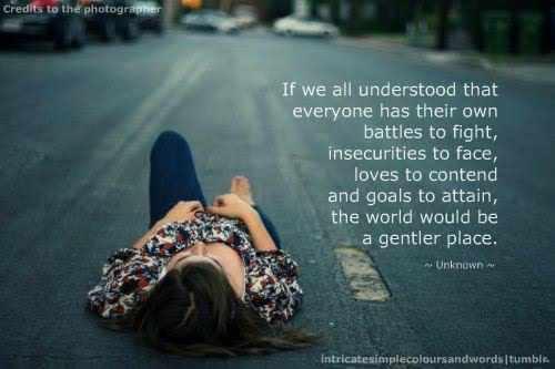 If we all understood that eveyrone has their own battles to fight, insecurities to face, loves to contend and goals to attain, the world would be a gentler place.