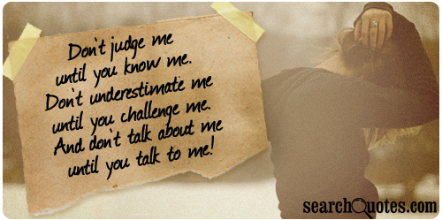 Don't judge me until you know me. Don't underestimate me until you challenge me. And don't talk about me until you talk to me!