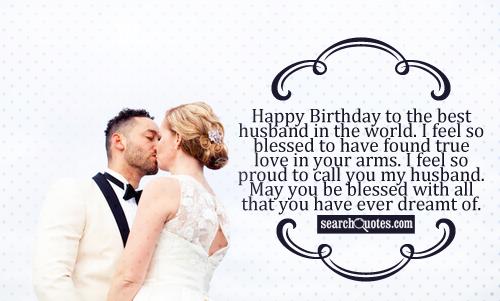 Happy Birthday to the best husband in the world. I feel so blessed to have found true love in your arms. I feel so proud to call you my husband. May you be blessed with all that you have ever dreamt of.