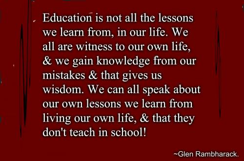 Education is not all the lessons we learn from, in our life. We all are witness to our own life, and we gain knowledge from our mistakes and that gives us wisdom. We can all speak about our own lessons we learn from living our own life, and that they don't teach in school!