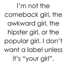 Im not the comeback girl, the awkward girl, the hipster girl, or the popular girl. I dont want a label unless its your girl.