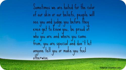 Sometimes we are hated for the color of our skin or our beliefs, people will see you and judge you before they even get to know you, be proud of who you are and where you came from, you are special and dont let anyone tell you or make you feel otherwise.