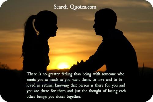 There is no greater feeling than being with someone who wants you as much as you want them, to love and to be loved in return, knowing that person is there for you and you are there for them and just the thought of losing each other  brings you closer together.