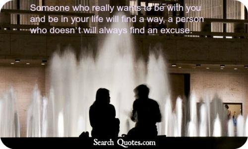 Someone who really wants to be with you and be in your life will find a way, a person who doesn't will always find an excuse.