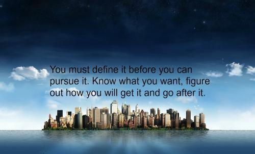 You must define it before you can pursue it. Know what you want, figure out how you will get it and go after it.