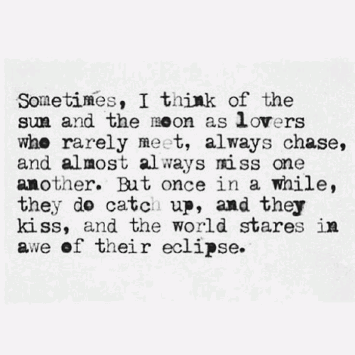 Sometimes I think of the sun and the moon as lovers who rarely meet, always chase, and almost always miss one another.  But once in a while, they do catch up, and they kiss and the world stares in awe of their eclipse.