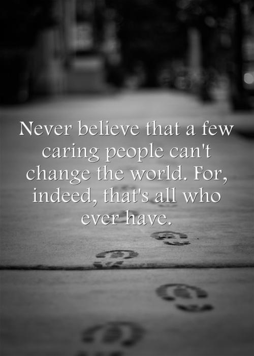 Never believe that a few caring people can't change the world. For, indeed, that's all who ever have.