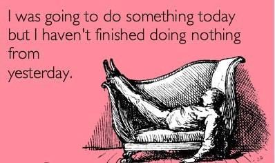 I was going to do something today but I haven't finished doing nothing from yesterday.