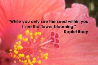 While you only see the seed within you, I see the flower blooming...