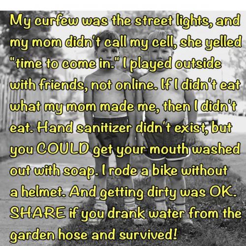 My curfew was the street lights, and my Mom didn't call my cell,
she yelled time to come in. I played outside with my friends 
not online. If I didn't eat what Mom made than I didn't eat. Hand sanitizer didn't exist, but you COULD get your mouth washed out with soap. I rode a bike without a helmet, and getting dirty was OK, and
we drank from the garden hose and SURVIVED!