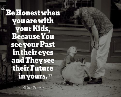 Be Honest when you are with your kids, because you see your past in their eyes and they see their future in yours.