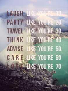 Laugh Like You're 10. Party Like You're 20. Travel Like You're 30. Think Like You're 40. Advise Like You're 50. Care Like You're 60. Love Like You're 70.