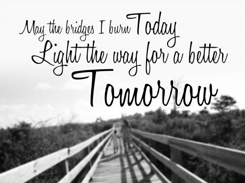 May the bridges I burn today light the way for a better tomorrow.