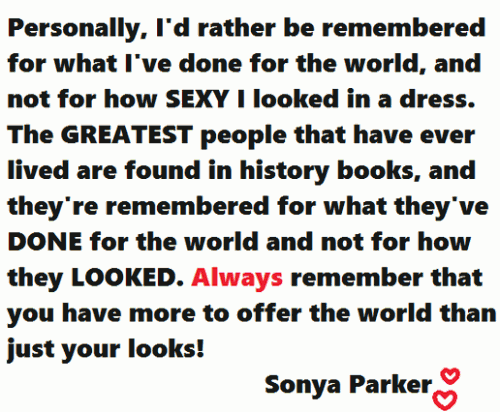 Personally , I'd rather be remembered for what I've done for the world , and not for how sexy I looked in a dress. The greatest people that ever lived are found in history books , and their remembered for what they've done for the world and not for how they looked. Always remember that you have more to offer the world than just your looks.