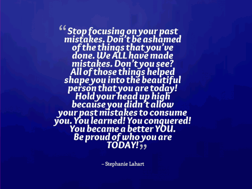 Stop focusing on your past mistakes. Dont be ashamed of the things that youve done. We ALL have made mistakes. Dont you see? All of those things helped shape you into the beautiful person that you are today! Hold your head up high because you didnt allow your past mistakes to consume you. You learned! You conquered! You became a better YOU. Be proud of who you are TODAY!
