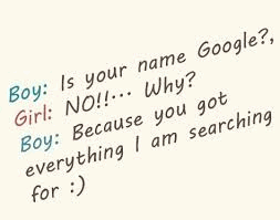Boy: is your name Google?, Girl: No!!... Why? Boy: Because you got everything I am searching for