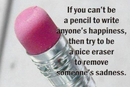 If you can't be a pencil to write anyone's happiness, then try to be a nice eraser to remove someone's sadness.
