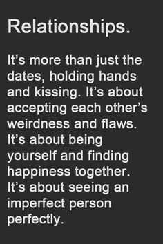 Relationships.

It's more than just the dates, holding hands and kissing. It's about accepting each other's weirdness and flaws. It's about being yourself and finding happiness together. It's about seeing an imperfect person perfectly.