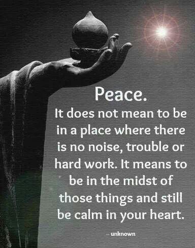 Peace. It does not mean to be in a place where there is no noise, trouble or hard work. It means to be in the midst of those things and still be calm in your heart.