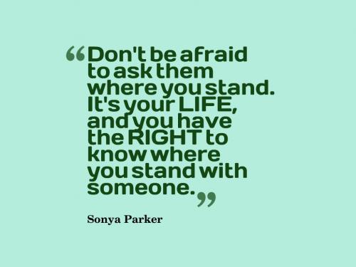 Don't be afraid to ask them where you stand. It's your LIFE, and you have the RIGHT to know where you stand with someone.