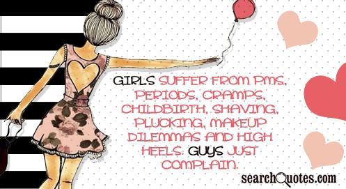 Girls suffer from PMS, periods, cramps, childbirth, shaving, plucking, makeup dilemmas and high heels. Guys just complain.