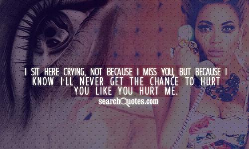 I sit here crying, not because I miss you, but because I know I'll never get the chance to hurt you like you hurt me.