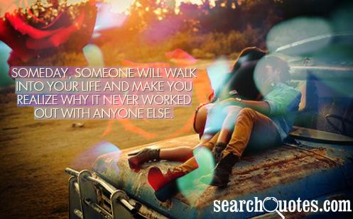 Someday, someone will walk into your life and make you realize why it never worked out with anyone else.