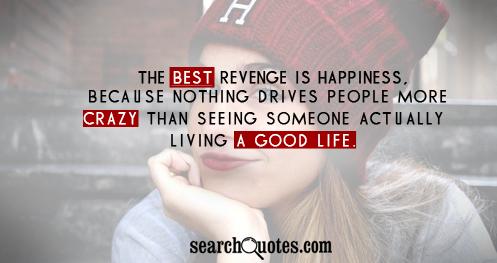 The best revenge is happiness, because nothing drives people more crazy then seeing someone actually living a good life.