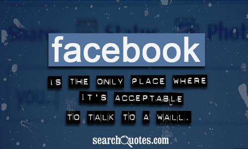 Facebook is the only place where it's acceptable to talk to a wall.