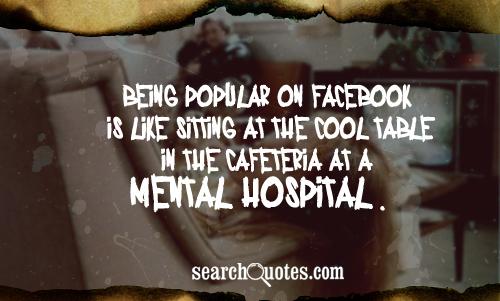 Being popular on Facebook is like sitting at the cool table in the cafeteria at a mental hospital.