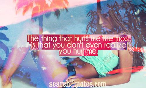 The thing that hurts me the most is that you don't even realize you hurt me.