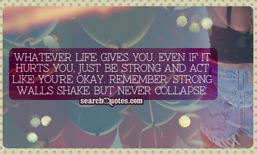 Whatever life gives you, even if it hurts you, just be strong and act like you're okay. Remember: strong walls shake but never collapse.