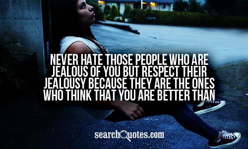 Never hate those people who are jealous of you but respect their jealousy because they are the ones who think that you are better than them.
