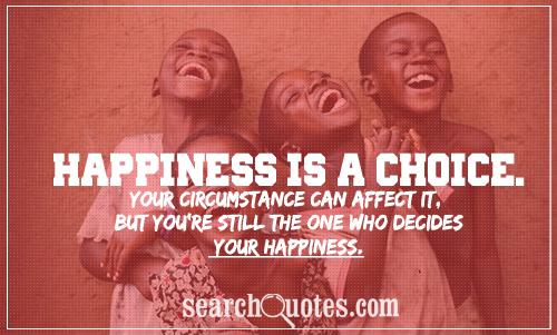 Happiness is a choice. Your circumstance can affect it, but you're still the one who decides your happiness.