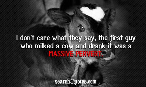 I don't care what they say, the first guy who milked a cow and drank it was a massive pervert.