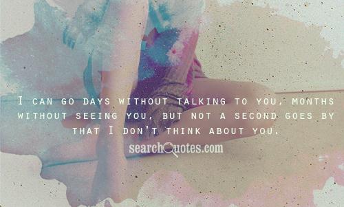 I can go days without talking to you, months without seeing you, but not a second goes by that I don't think about you.