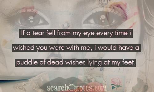 If a tear fell from my eye every time I wished you were with me, I would have a puddle of dead wishes lying at my feet.