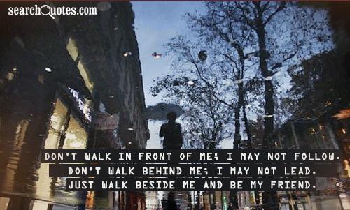 Don't walk in front of me; I may not follow. Don't walk behind me; I may not lead. Just walk beside me and be my friend.