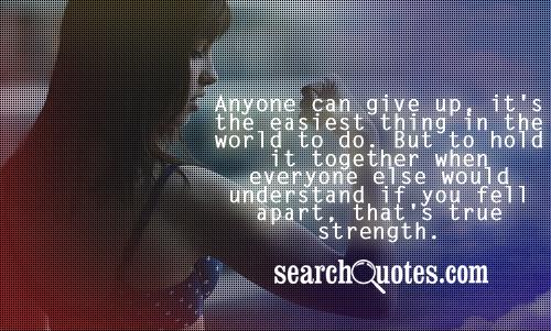 Anyone can give up, it's the easiest thing in the world to do. But to hold it together when everyone else would understand if you fell apart, that's true strength.
