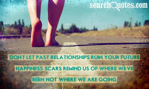 Don't let past relationships ruin your future happiness, scars remind us of where we've been, not where we are going.
