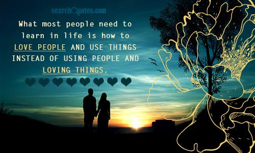 What most people need to learn in life is how to love people and use things instead of using people and   loving things.