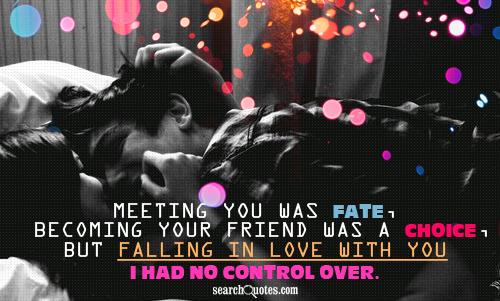 Meeting you was fate, becoming your friend was a choice, but falling in love with you I had no control over.