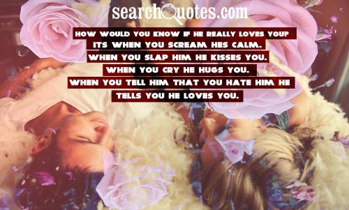 How would you know if he really loves you? Its when you scream hes calm. When you slap him he kisses you. When you cry he hugs you. When you tell him that you hate him he tells you he loves you.