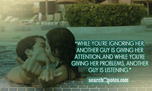 While you're ignoring her, another guy is giving her attention...and while you're giving her problems, another guy is listening.