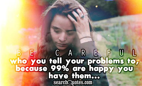 Be careful who you tell your problems to, because 99% are happy you have them...