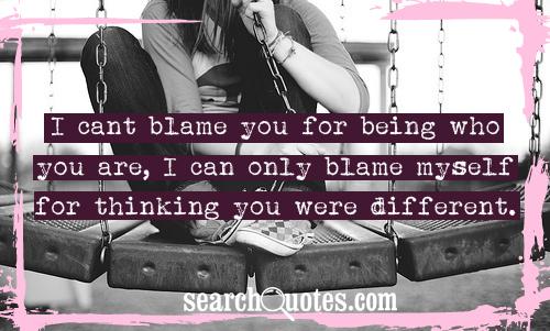 I cant blame you for being who you are, I can only blame myself for thinking you were different.