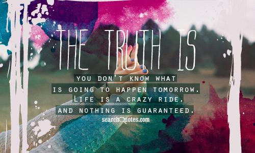 The truth is you don't know what is going to happen tomorrow. Life is a crazy ride, and nothing is guaranteed.