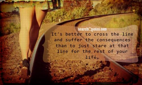 It's better to cross the line and suffer the consequences than to just stare at that line for the rest of your life.
