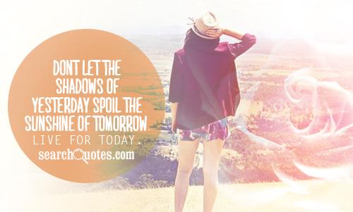 Don't let the shadows of yesterday spoil the sunshine of tomorrow. Live for today.