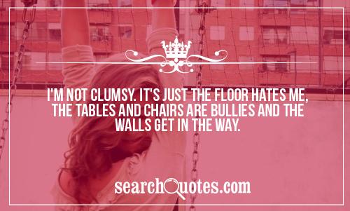 I'm not clumsy. It's just the floor hates me, the tables and chairs are bullies and the walls get in the way.